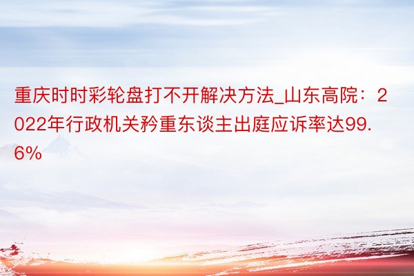 重庆时时彩轮盘打不开解决方法_山东高院：2022年行政机关矜重东谈主出庭应诉率达99.6%
