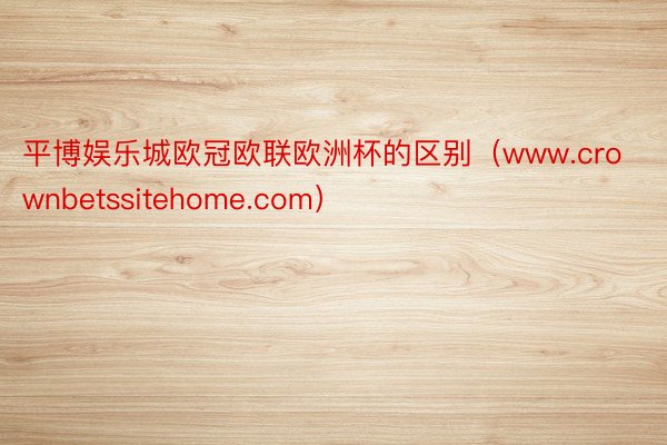 平博娱乐城欧冠欧联欧洲杯的区别（www.crownbetssitehome.com）