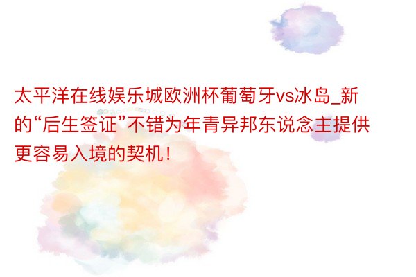 太平洋在线娱乐城欧洲杯葡萄牙vs冰岛_新的“后生签证”不错为年青异邦东说念主提供更容易入境的契机！