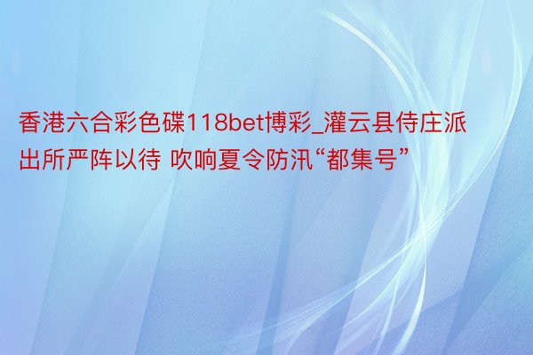 香港六合彩色碟118bet博彩_灌云县侍庄派出所严阵以待 吹响夏令防汛“都集号”