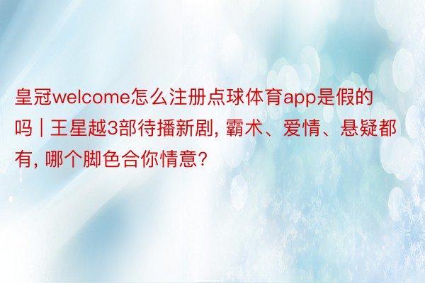 皇冠welcome怎么注册点球体育app是假的吗 | 王星越3部待播新剧， 霸术、爱情、悬疑都有， 哪个脚色合你情意?