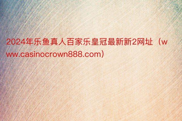 2024年乐鱼真人百家乐皇冠最新新2网址（www.casinocrown888.com）