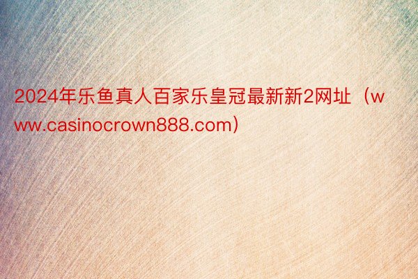 2024年乐鱼真人百家乐皇冠最新新2网址（www.casinocrown888.com）