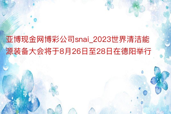 亚博现金网博彩公司snai_2023世界清洁能源装备大会将于8月26日至28日在德阳举行