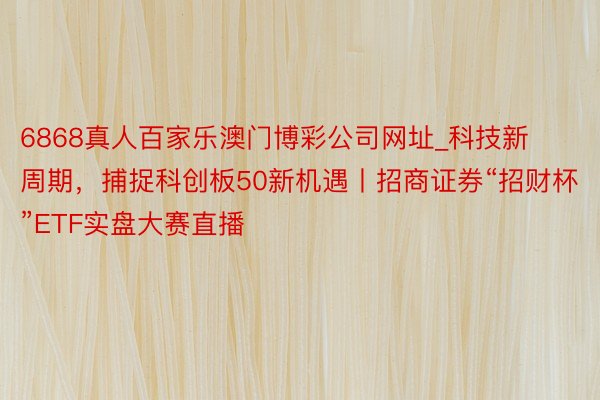 6868真人百家乐澳门博彩公司网址_科技新周期，捕捉科创板50新机遇丨招商证券“招财杯”ETF实盘大赛直播