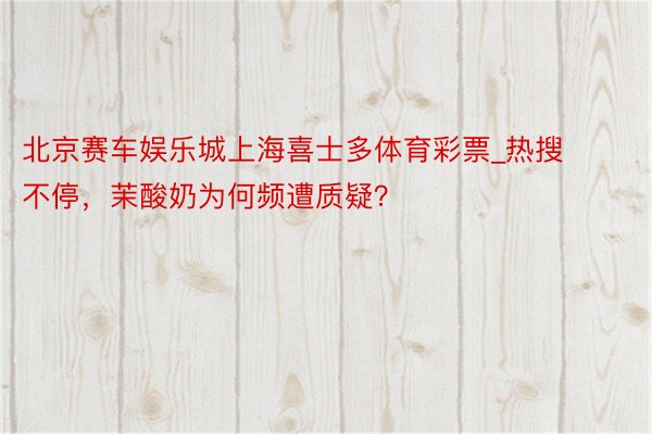 北京赛车娱乐城上海喜士多体育彩票_热搜不停，茉酸奶为何频遭质疑？