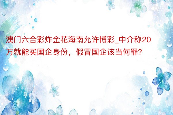 澳门六合彩炸金花海南允许博彩_中介称20万就能买国企身份，假冒国企该当何罪？