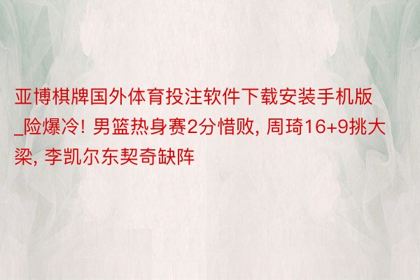 亚博棋牌国外体育投注软件下载安装手机版_险爆冷! 男篮热身赛2分惜败, 周琦16+9挑大梁, 李凯尔东契奇缺阵