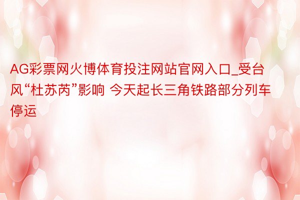 AG彩票网火博体育投注网站官网入口_受台风“杜苏芮”影响 今天起长三角铁路部分列车停运