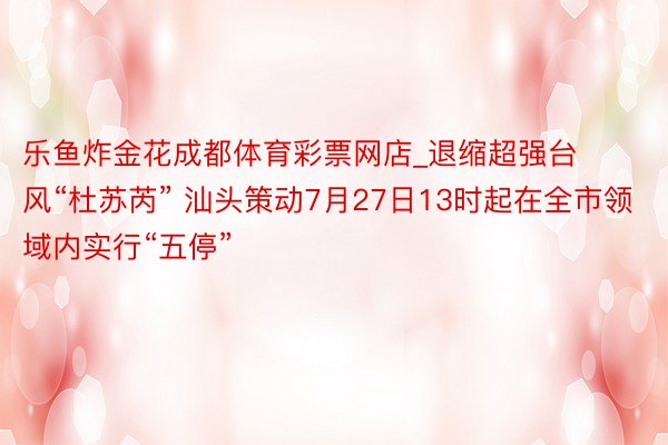 乐鱼炸金花成都体育彩票网店_退缩超强台风“杜苏芮” 汕头策动7月27日13时起在全市领域内实行“五停”