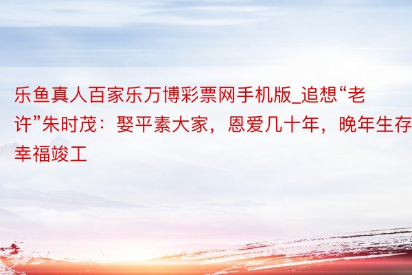 乐鱼真人百家乐万博彩票网手机版_追想“老许”朱时茂：娶平素大家，恩爱几十年，晚年生存幸福竣工