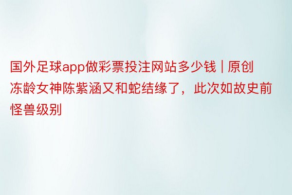 国外足球app做彩票投注网站多少钱 | 原创冻龄女神陈紫涵又和蛇结缘了，此次如故史前怪兽级别