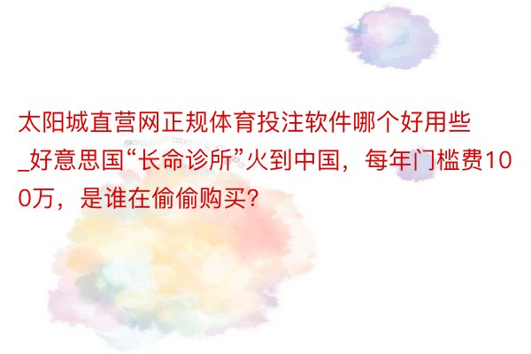 太阳城直营网正规体育投注软件哪个好用些_好意思国“长命诊所”火到中国，每年门槛费100万，是谁在偷偷购买？