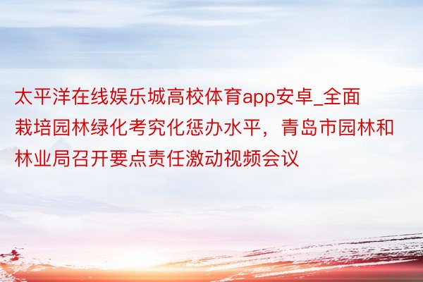 太平洋在线娱乐城高校体育app安卓_全面栽培园林绿化考究化惩办水平，青岛市园林和林业局召开要点责任激动视频会议