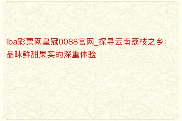 iba彩票网皇冠0088官网_探寻云南荔枝之乡：品味鲜甜果实的深重体验