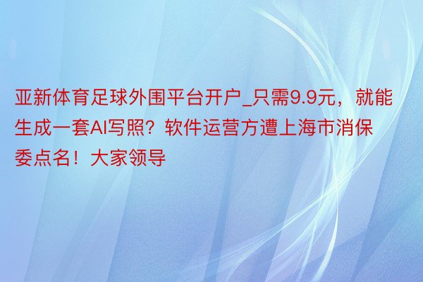 亚新体育足球外围平台开户_只需9.9元，就能生成一套AI写照？软件运营方遭上海市消保委点名！大家领导