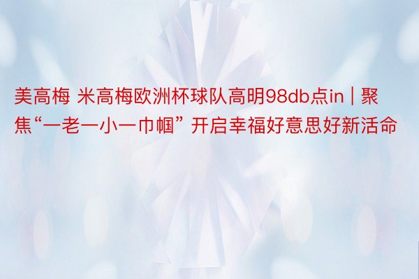 美高梅 米高梅欧洲杯球队高明98db点in | 聚焦“一老一小一巾帼” 开启幸福好意思好新活命