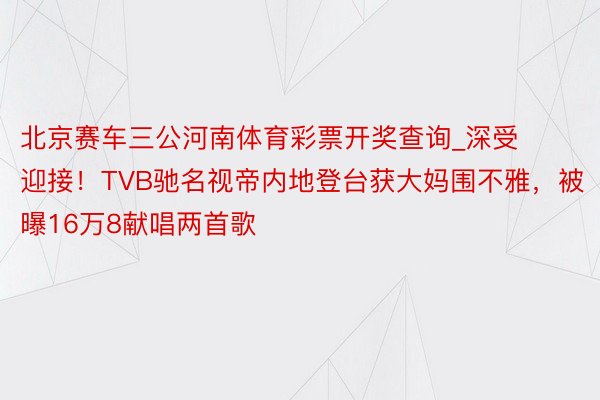 北京赛车三公河南体育彩票开奖查询_深受迎接！TVB驰名视帝内地登台获大妈围不雅，被曝16万8献唱两首歌