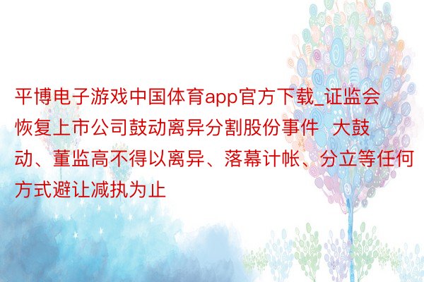 平博电子游戏中国体育app官方下载_证监会恢复上市公司鼓动离异分割股份事件  大鼓动、董监高不得以离异、落幕计帐、分立等任何方式避让减执为止