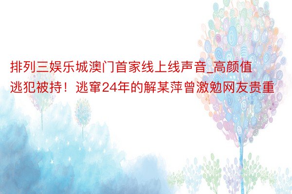 排列三娱乐城澳门首家线上线声音_高颜值逃犯被持！逃窜24年的解某萍曾激勉网友贵重