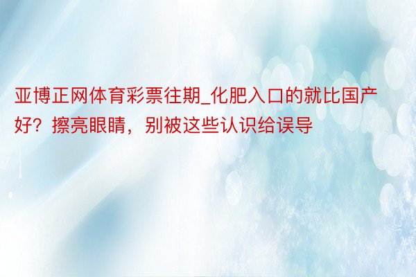 亚博正网体育彩票往期_化肥入口的就比国产好？擦亮眼睛，别被这些认识给误导