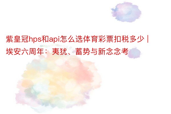 紫皇冠hps和api怎么选体育彩票扣税多少 | 埃安六周年：夷犹、蓄势与新念念考