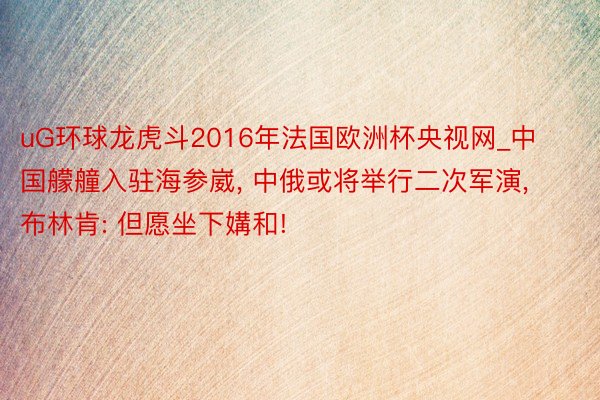 uG环球龙虎斗2016年法国欧洲杯央视网_中国艨艟入驻海参崴, 中俄或将举行二次军演, 布林肯: 但愿坐下媾和!