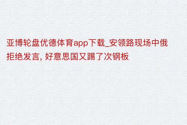 亚博轮盘优德体育app下载_安领路现场中俄拒绝发言， 好意思国又踢了次钢板