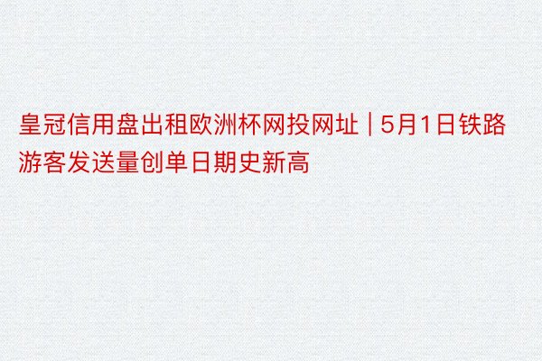 皇冠信用盘出租欧洲杯网投网址 | 5月1日铁路游客发送量创单日期史新高