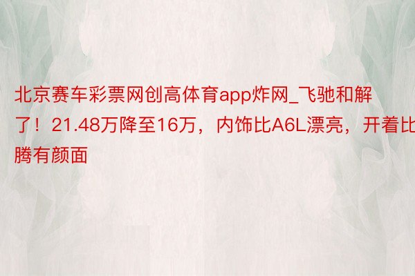 北京赛车彩票网创高体育app炸网_飞驰和解了！21.48万降至16万，内饰比A6L漂亮，开着比迈腾有颜面