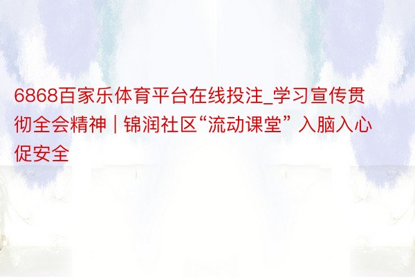 6868百家乐体育平台在线投注_学习宣传贯彻全会精神 | 锦润社区“流动课堂” 入脑入心促安全