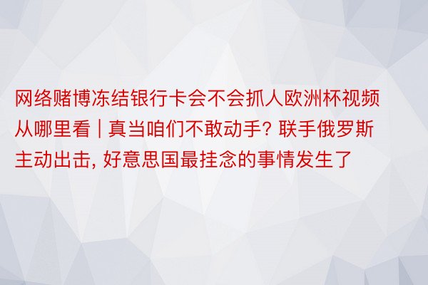 网络赌博冻结银行卡会不会抓人欧洲杯视频从哪里看 | 真当咱们不敢动手? 联手俄罗斯主动出击, 好意思国最挂念的事情发生了