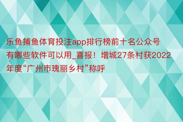 乐鱼捕鱼体育投注app排行榜前十名公众号有哪些软件可以用_喜报！增城27条村获2022年度“广州市瑰丽乡村”称呼