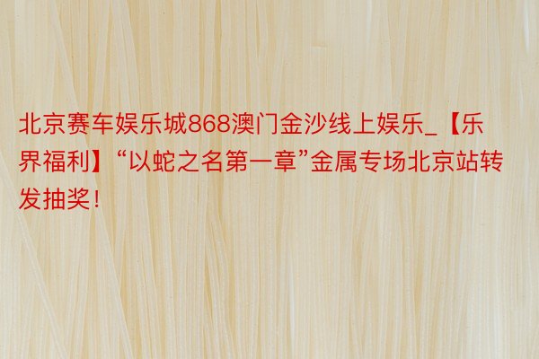 北京赛车娱乐城868澳门金沙线上娱乐_【乐界福利】“以蛇之名第一章”金属专场北京站转发抽奖！