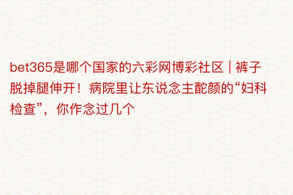 bet365是哪个国家的六彩网博彩社区 | 裤子脱掉腿伸开！病院里让东说念主酡颜的“妇科检查”，你作念过几个