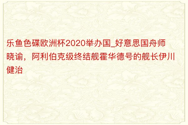 乐鱼色碟欧洲杯2020举办国_好意思国舟师晓谕，阿利伯克级终结舰霍华德号的舰长伊川健治