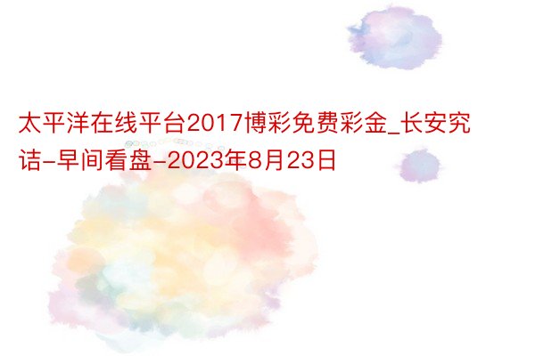太平洋在线平台2017博彩免费彩金_长安究诘-早间看盘-2023年8月23日