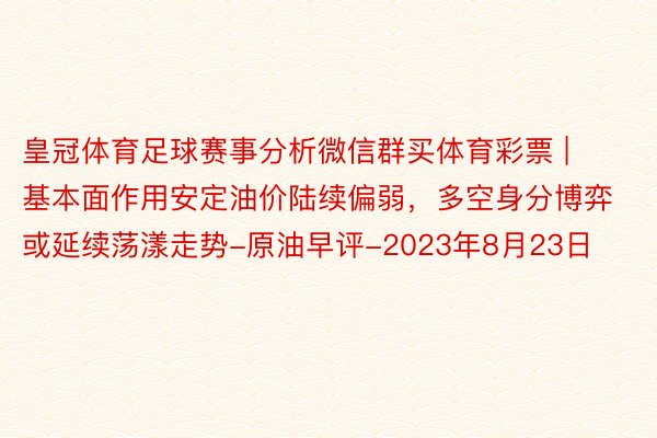 皇冠体育足球赛事分析微信群买体育彩票 | 基本面作用安定油价陆续偏弱，多空身分博弈或延续荡漾走势-原油早评-2023年8月23日