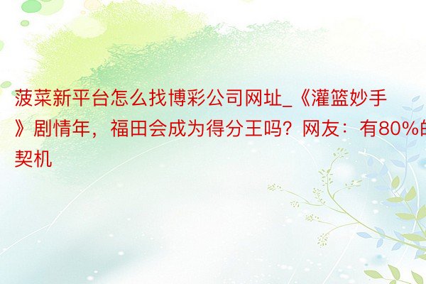 菠菜新平台怎么找博彩公司网址_《灌篮妙手》剧情年，福田会成为得分王吗？网友：有80%的契机
