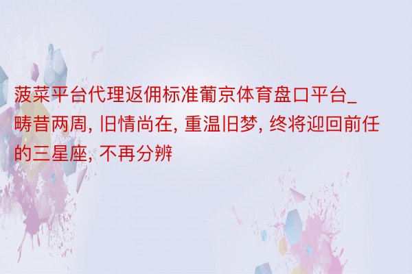 菠菜平台代理返佣标准葡京体育盘口平台_畴昔两周, 旧情尚在, 重温旧梦, 终将迎回前任的三星座, 不再分辨
