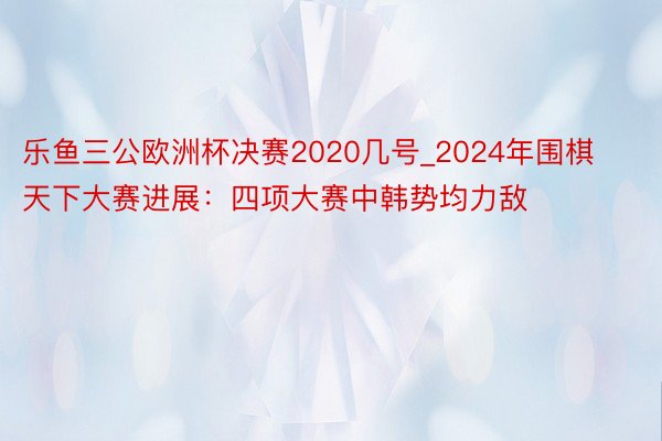 乐鱼三公欧洲杯决赛2020几号_2024年围棋天下大赛进展：四项大赛中韩势均力敌