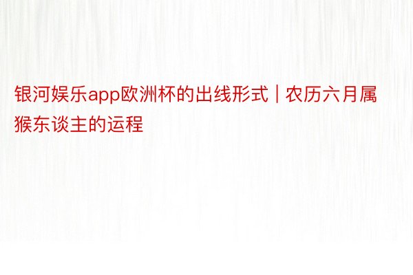 银河娱乐app欧洲杯的出线形式 | 农历六月属猴东谈主的运程