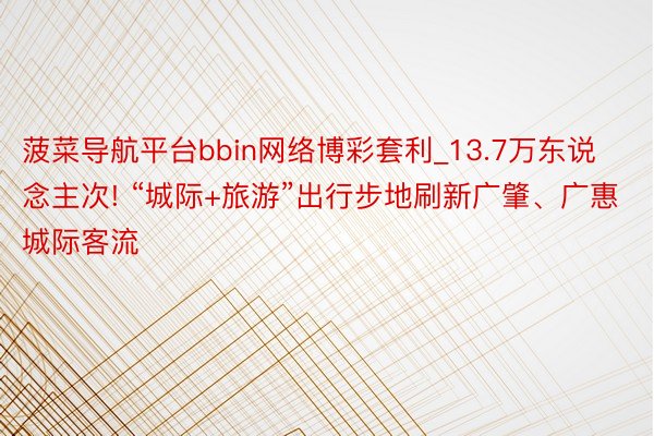 菠菜导航平台bbin网络博彩套利_13.7万东说念主次! “城际+旅游”出行步地刷新广肇、广惠城际客流