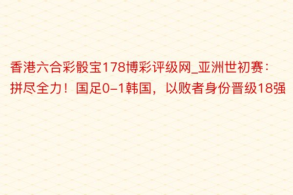 香港六合彩骰宝178博彩评级网_亚洲世初赛：拼尽全力！国足0-1韩国，以败者身份晋级18强