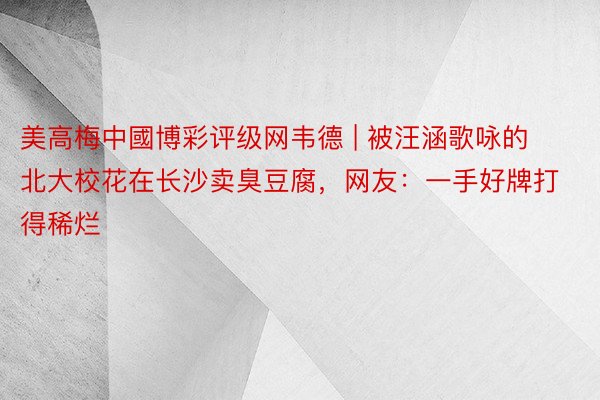 美高梅中國博彩评级网韦德 | 被汪涵歌咏的北大校花在长沙卖臭豆腐，网友：一手好牌打得稀烂