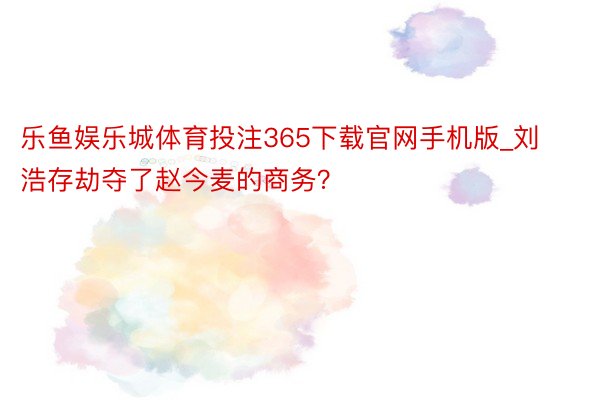 乐鱼娱乐城体育投注365下载官网手机版_刘浩存劫夺了赵今麦的商务？