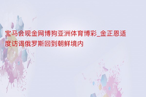 宝马会现金网博狗亚洲体育博彩_金正恩适度访谒俄罗斯回到朝鲜境内