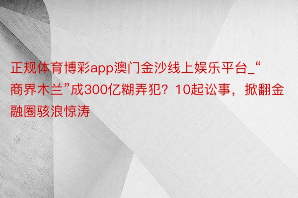 正规体育博彩app澳门金沙线上娱乐平台_“商界木兰”成300亿糊弄犯？10起讼事，掀翻金融圈骇浪惊涛