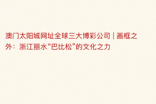 澳门太阳城网址全球三大博彩公司 | 画框之外：浙江丽水“巴比松”的文化之力