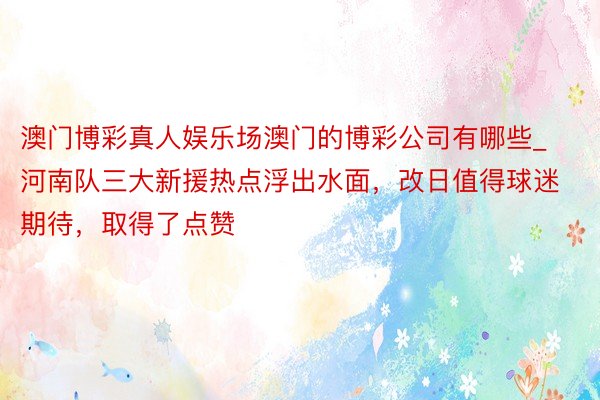 澳门博彩真人娱乐场澳门的博彩公司有哪些_河南队三大新援热点浮出水面，改日值得球迷期待，取得了点赞